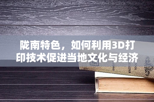 陇南特色，如何利用3D打印技术促进当地文化与经济的融合发展？