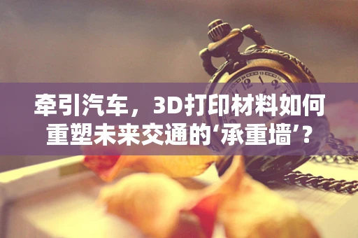 牵引汽车，3D打印材料如何重塑未来交通的‘承重墙’？