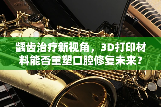 龋齿治疗新视角，3D打印材料能否重塑口腔修复未来？