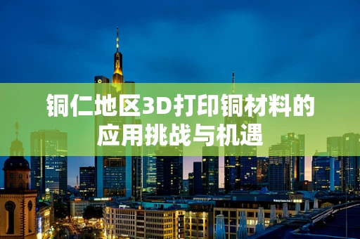 铜仁地区3D打印铜材料的应用挑战与机遇