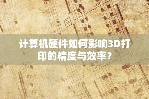 计算机硬件如何影响3D打印的精度与效率？