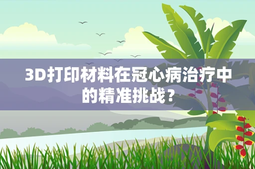 3D打印材料在冠心病治疗中的精准挑战？