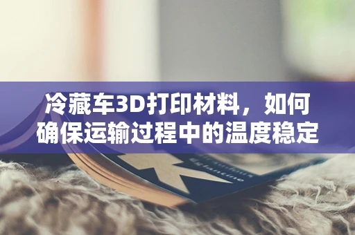 冷藏车3D打印材料，如何确保运输过程中的温度稳定性？