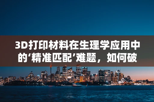 3D打印材料在生理学应用中的‘精准匹配’难题，如何破解？
