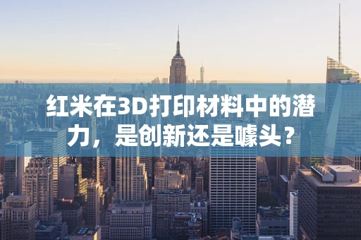 红米在3D打印材料中的潜力，是创新还是噱头？