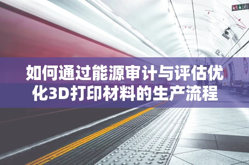 如何通过能源审计与评估优化3D打印材料的生产流程？