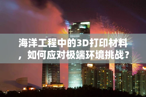 海洋工程中的3D打印材料，如何应对极端环境挑战？