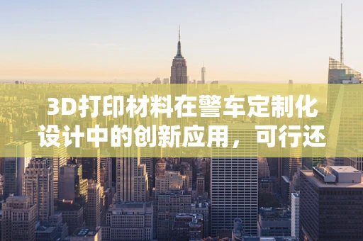 3D打印材料在警车定制化设计中的创新应用，可行还是挑战？