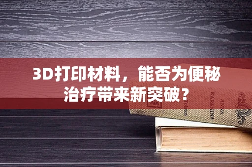 3D打印材料，能否为便秘治疗带来新突破？