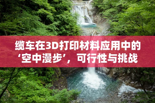 缆车在3D打印材料应用中的‘空中漫步’，可行性与挑战何在？