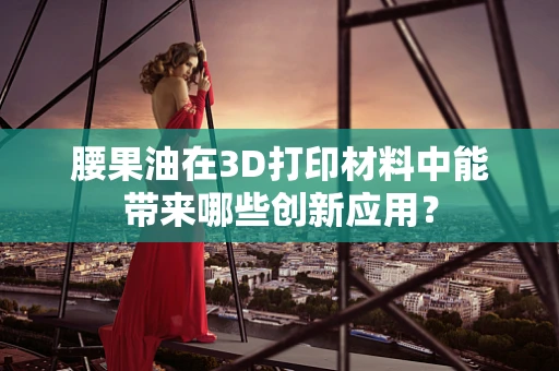 腰果油在3D打印材料中能带来哪些创新应用？