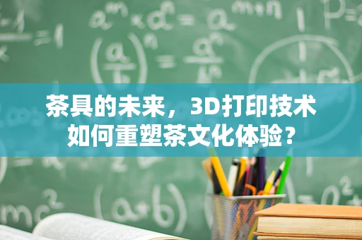 茶具的未来，3D打印技术如何重塑茶文化体验？