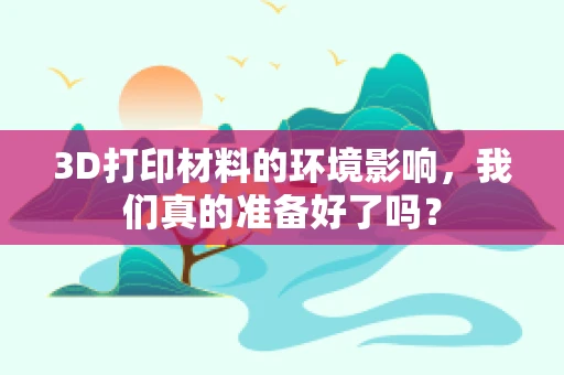 3D打印材料的环境影响，我们真的准备好了吗？