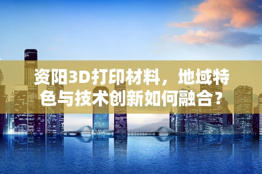 资阳3D打印材料，地域特色与技术创新如何融合？