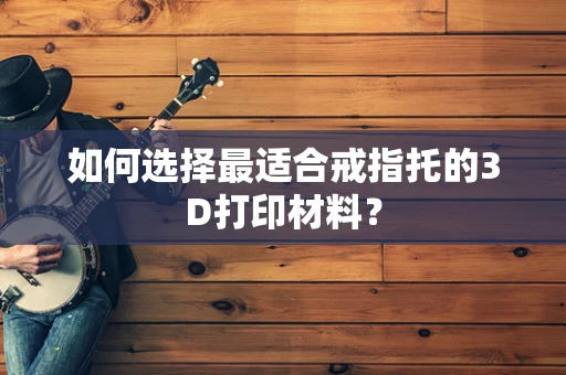 如何选择最适合戒指托的3D打印材料？