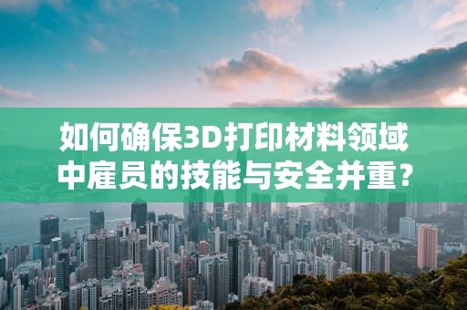 如何确保3D打印材料领域中雇员的技能与安全并重？