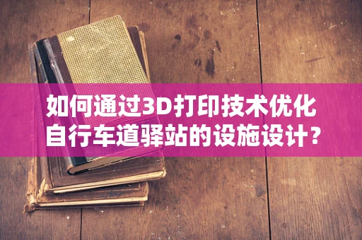 如何通过3D打印技术优化自行车道驿站的设施设计？