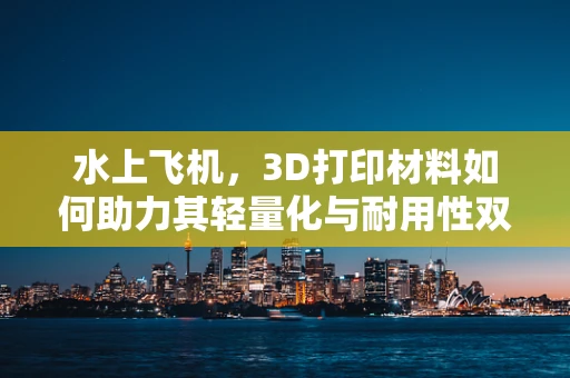 水上飞机，3D打印材料如何助力其轻量化与耐用性双重飞跃？