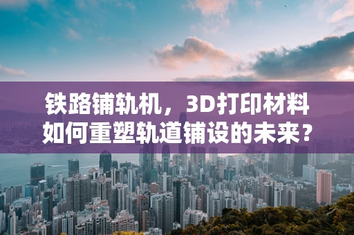 铁路铺轨机，3D打印材料如何重塑轨道铺设的未来？