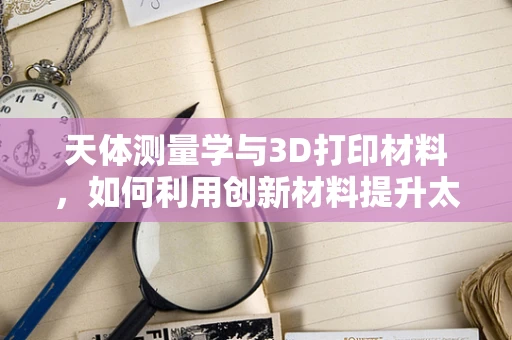 天体测量学与3D打印材料，如何利用创新材料提升太空探索精度？