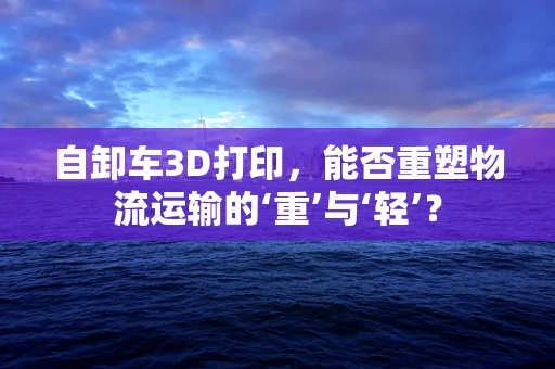 自卸车3D打印，能否重塑物流运输的‘重’与‘轻’？