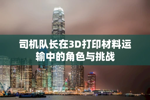 司机队长在3D打印材料运输中的角色与挑战