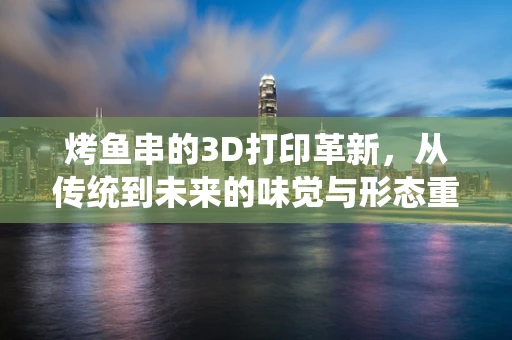 烤鱼串的3D打印革新，从传统到未来的味觉与形态重塑