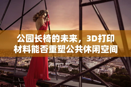公园长椅的未来，3D打印材料能否重塑公共休闲空间？