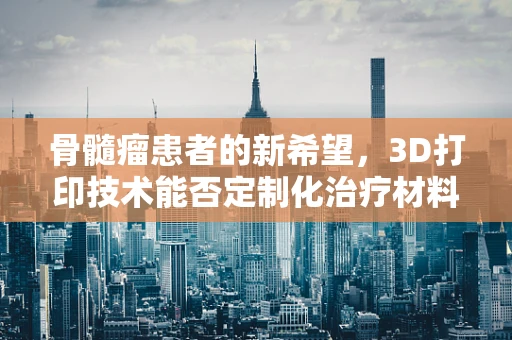 骨髓瘤患者的新希望，3D打印技术能否定制化治疗材料？