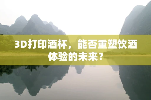3D打印酒杯，能否重塑饮酒体验的未来？