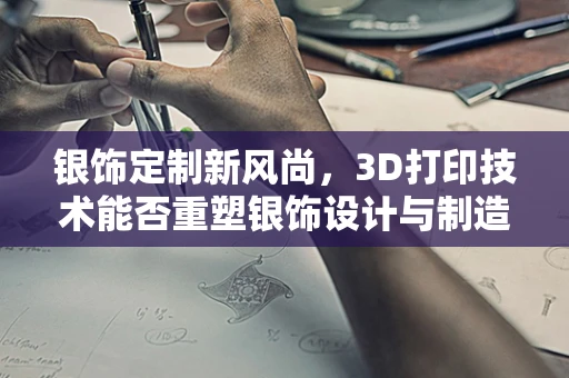 银饰定制新风尚，3D打印技术能否重塑银饰设计与制造的未来？