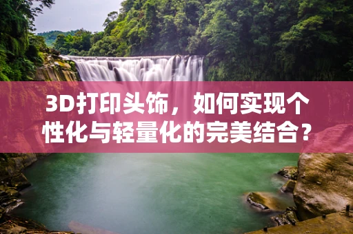 3D打印头饰，如何实现个性化与轻量化的完美结合？