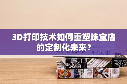 3D打印技术如何重塑珠宝店的定制化未来？