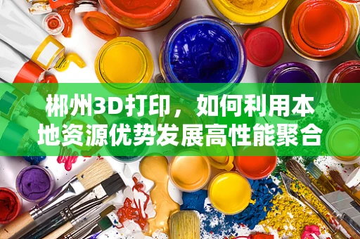 郴州3D打印，如何利用本地资源优势发展高性能聚合物材料？