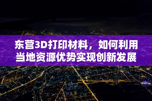 东营3D打印材料，如何利用当地资源优势实现创新发展？