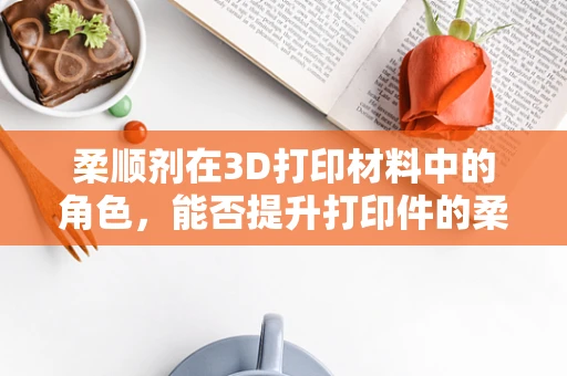 柔顺剂在3D打印材料中的角色，能否提升打印件的柔韧性和耐用性？