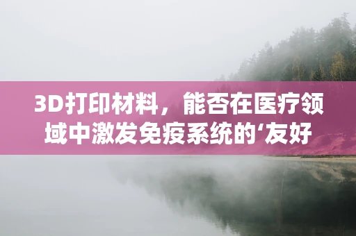 3D打印材料，能否在医疗领域中激发免疫系统的‘友好’反应？