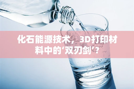 化石能源技术，3D打印材料中的‘双刃剑’？
