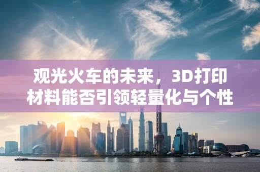 观光火车的未来，3D打印材料能否引领轻量化与个性化革命？