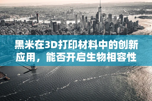 黑米在3D打印材料中的创新应用，能否开启生物相容性新篇章？