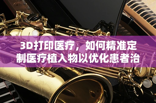 3D打印医疗，如何精准定制医疗植入物以优化患者治疗效果？
