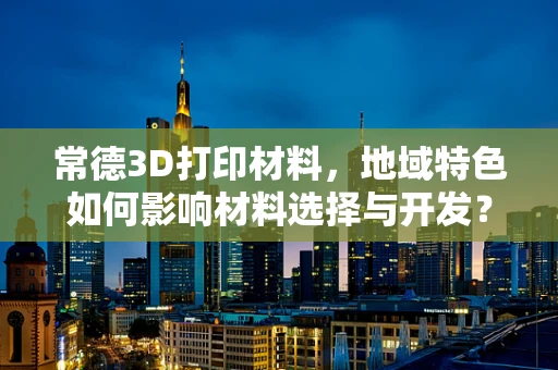 常德3D打印材料，地域特色如何影响材料选择与开发？