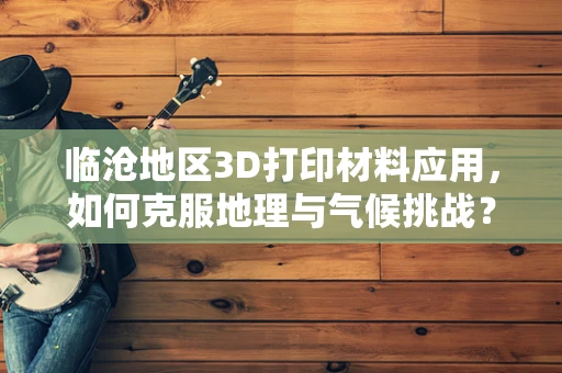 临沧地区3D打印材料应用，如何克服地理与气候挑战？