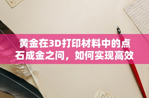 黄金在3D打印材料中的点石成金之问，如何实现高效、精确的黄金3D打印？