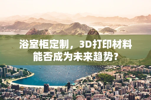 浴室柜定制，3D打印材料能否成为未来趋势？
