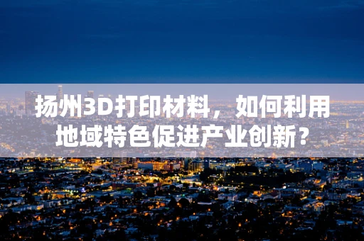 扬州3D打印材料，如何利用地域特色促进产业创新？