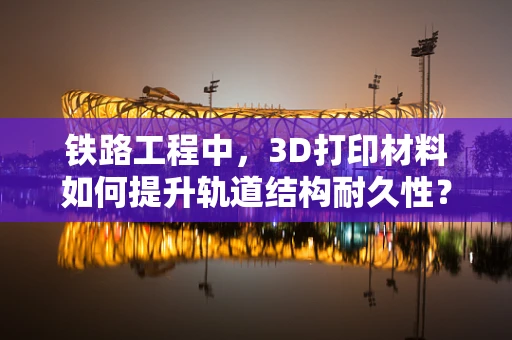 铁路工程中，3D打印材料如何提升轨道结构耐久性？