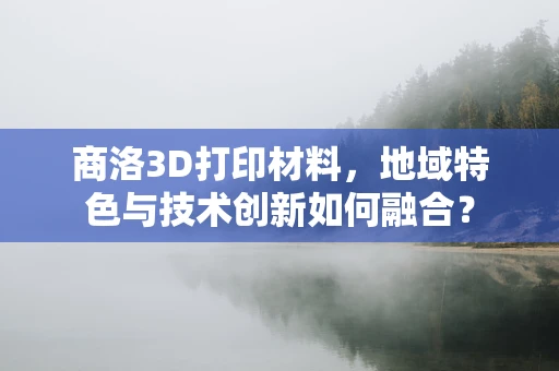 商洛3D打印材料，地域特色与技术创新如何融合？