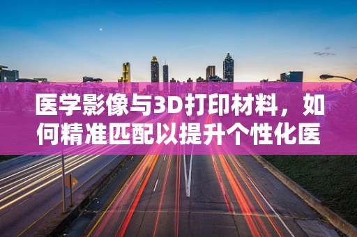 医学影像与3D打印材料，如何精准匹配以提升个性化医疗？