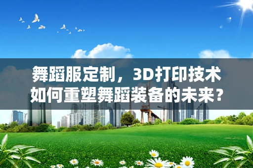 舞蹈服定制，3D打印技术如何重塑舞蹈装备的未来？
